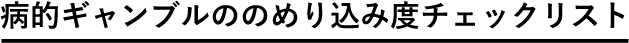 病的ギャンブルののめり込み度チェックリスト